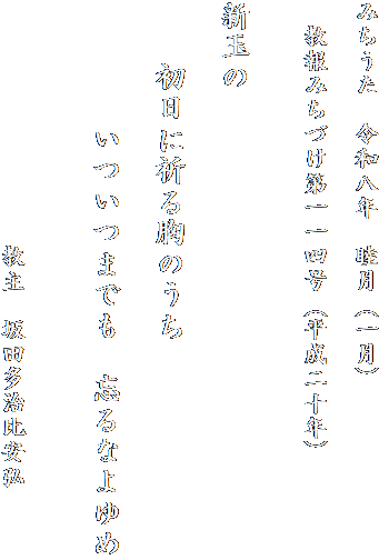 みちうた　令和八年　睦月（一月）

　教報みちづけ第一一四号（平成二十年）
　　　

新玉の

　　初日に祈る胸のうち

　　　　いついつまでも　忘るなよゆめ


　　　　　　　　　　教主　坂田多治比安弘