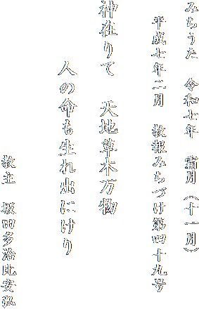 みちうた　令和七年　霜月（十一月）

　平成七年二月　教報みちづけ第四十九号
　　　

神在りて　天地草木万物

　　　人の命も生れ出にけり


　　　　　　　　　　教主　坂田多治比安弘