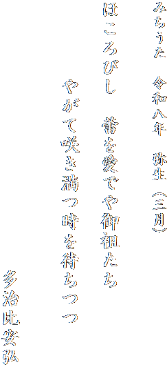 みちうた　令和八年　弥生（三月）


ほころびし　蕾を愛でや御祖たち
　　　　　　　
　　　　やがて咲き満つ時を待ちつつ

　　　　　　　　　　
　　　　　　　　　　　　　　多治比安弘