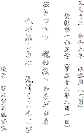 みちうた　令和八年　水無月（六月）

　　教報第一〇五号（平成十八年八月一日）


おきつへつ　鏡の教へあるがゆゑ

　　己が悪しきに　気付くよろこび


　　　　　　　　　　教主　坂田多治比安弘