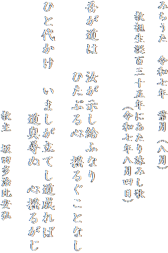 みちうた　令和七年　葉月（八月）

　教祖生誕百三十五年にあたり詠みし歌
　　　　　　　　　（令和七年八月四日）
　　　

吾が道は　汝が示し給ふなり　
　　　　　ひたぶる心　揺るぐことなし

ひと代かけ　いましが立てし道成れば
　　　　　　　　道奥尋ぬ　心揺るがじ

　　　　　　　　　　教主　坂田多治比安弘