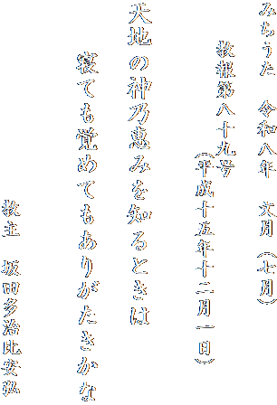 みちうた　令和八年　文月（七月）

　　教報第八十九号
　　　　　　　（平成十五年十二月一日）


天地の神乃恵みを知るときは

　　寝ても覚めてもありがたきかな


　　　　　　　　　　教主　坂田多治比安弘