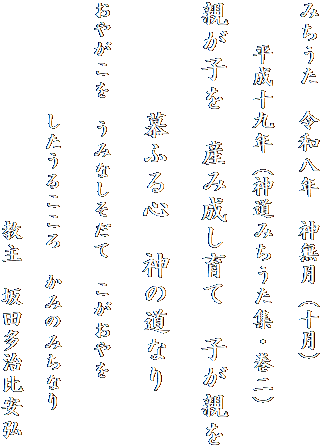 みちうた　令和八年　神無月（十月）

　　平成十九年（神道みちうた集・巻二）

親が子を　産み成し育て　子が親を
　　　　
　　　　慕ふる心　神の道なり

おやがこを　うみなしそだて　こがおやを

　　　　したうるこころ　かみのみちなり

　　　　　　　　　　教主　坂田多治比安弘