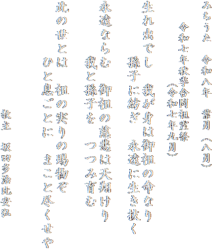 みちうた　令和八年　葉月（八月）

　　令和七年秋季合同祖霊祭
　　　　　　　（令和七年九月）

生れ出でし　我が身は御祖の命なり
　　　　孫子に紡ぎ　永遠に生き抜く

永遠ならむ　御祖の慈悲は天翔けり
　　　　我と孫子を　つつみ育む

此の世とは　祖の実りの賜物ぞ
　　　　ひと息ごとに　まこと尽くせや


　　　　　　　　　　教主　坂田多治比安弘