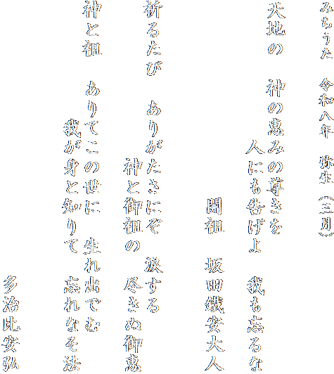 みちうた　令和八年　弥生（三月）


天地の　神の恵みの尊きを
　　　　　　　人にも告げよ　我も忘るな

　　　　　　　　　　開祖　坂田鐵安大人


祈るたび　ありがたさにぞ　涙する
　　　　　　　　神と御祖の　尽きぬ御恵

神と祖　ありてこの世に　生れ出でむ
　　　　　　我が身と知りて　忘れなそ法


　　　　　　　　　　　　　　多治比安弘