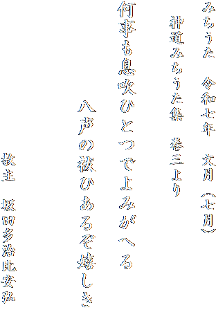 みちうた　令和七年　文月（七月）

　神道みちうた集　巻三より　　


何事も息吹ひとつでよみがへる

　　　　　八声の祓ひあるぞ嬉しき


　
　　　　　　　　　　教主　坂田多治比安弘